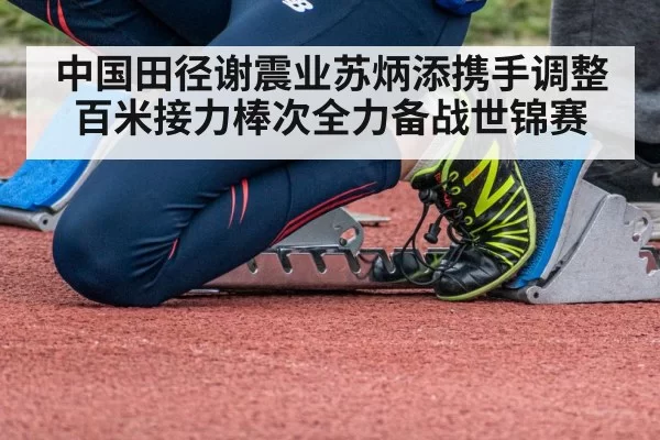 中国田径谢震业苏炳添携手调整百米接力棒次全力备战世锦赛
